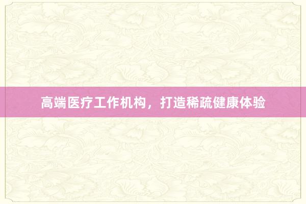 高端医疗工作机构，打造稀疏健康体验